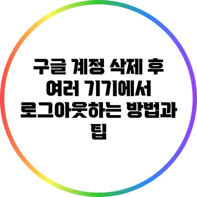 구글 계정 삭제 후 여러 기기에서 로그아웃하는 방법과 팁