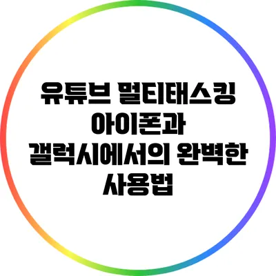 유튜브 멀티태스킹: 아이폰과 갤럭시에서의 완벽한 사용법