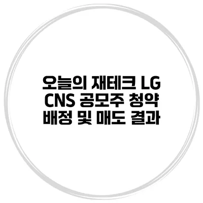 오늘의 재테크 LG CNS 공모주 청약 배정 및 매도 결과